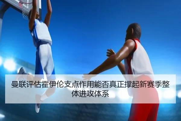 曼联评估霍伊伦支点作用能否真正撑起新赛季整体进攻体系